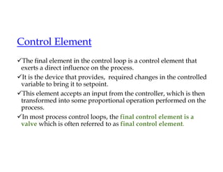 Control Element
The final element in the control loop is a control element that
exerts a direct influence on the process.
It is the device that provides, required changes in the controlled
variable to bring it to setpoint.
This element accepts an input from the controller, which is then
transformed into some proportional operation performed on the
process.
In most process control loops, the final control element is a
valve which is often referred to as final control element.
 