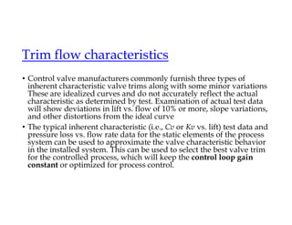 • Control valve manufacturers commonly furnish three types of
inherent characteristic valve trims along with some minor variations
These are idealized curves and do not accurately reflect the actual
characteristic as determined by test. Examination of actual test data
will show deviations in lift vs. flow of 10% or more, slope variations,
and other distortions from the ideal curve
• The typical inherent characteristic (i.e., Cv or Kv vs. lift) test data and
pressure loss vs. flow rate data for the static elements of the process
system can be used to approximate the valve characteristic behavior
in the installed system. This can be used to select the best valve trim
for the controlled process, which will keep the control loop gain
constant or optimized for process control.
Trim flow characteristics
 