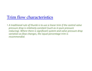 • A traditional rule of thumb is to use a linear trim if the control valve
pressure drop is relatively constant (such as in pure pressure
reducing). Where there is significant system and valve pressure drop
variation as flow changes, the equal percentage trim is
recommended.
Trim flow characteristics
 