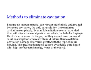 Methods to eliminate cavitation
Because no known material can remain indefinitely undamaged
by severe cavitation, the only sure solution is to eliminate
cavitation completely. Even mild cavitation over an extended
time will attack the metal parts upon which the bubbles impinge.
Hard materials survive longer, but they are not an economical
solution except for services with mild intermittent cavitation.
Cavitation damage also varies greatlywith the type of liquid
flowing. The greatest damage is caused by a dense pure liquid
with high surface tension (e.g., water or mercury).
 