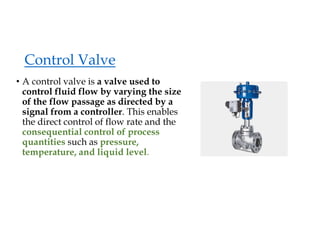 Control Valve
• A control valve is a valve used to
control fluid flow by varying the size
of the flow passage as directed by a
signal from a controller. This enables
the direct control of flow rate and the
consequential control of process
quantities such as pressure,
temperature, and liquid level.
 