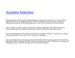 Actuator Selection
The popularity of the spring-and-diaphragm actuator is due to its low cost, its relatively
high thrust at low air supply pressure, and its availability with “fail-safe” springs. By
trapping the pressure in the diaphragm case, it can also be locked in its last position.
It is available in various designs: springless, double diaphragm (for higher pressures),
rolling diaphragm (for longer strokes), and tandem, which provides more thrust.
One of the limitations of this design is the lack of actuator “stiffness” (resistance to rapidly
varying hydraulic forces caused, for example, by flashing).
For such applications, hydraulic or electromechanical (motor gear) actuators are preferred,
although a stiffer spring (6–30 PSIG, which corresponds to 0.41 to 2.59 bars) in a spring-and-
diaphragm unit is sometimes sufficient to correct the problem.
 