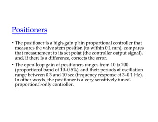 Positioners
• The positioner is a high-gain plain proportional controller that
measures the valve stem position (to within 0.1 mm), compares
that measurement to its set point (the controller output signal),
and, if there is a difference, corrects the error.
• The open-loop gain of positioners ranges from 10 to 200
(proportional band of 10–0.5%), and their periods of oscillation
range between 0.3 and 10 sec (frequency response of 3–0.1 Hz).
In other words, the positioner is a very sensitively tuned,
proportional-only controller.
 