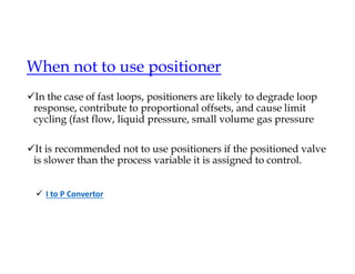 When not to use positioner
In the case of fast loops, positioners are likely to degrade loop
response, contribute to proportional offsets, and cause limit
cycling (fast flow, liquid pressure, small volume gas pressure
It is recommended not to use positioners if the positioned valve
is slower than the process variable it is assigned to control.
 I to P Convertor
 