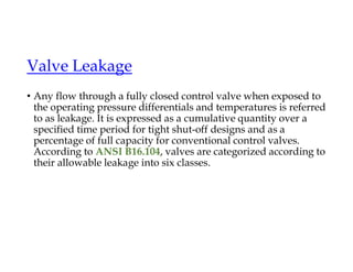 Valve Leakage
• Any flow through a fully closed control valve when exposed to
the operating pressure differentials and temperatures is referred
to as leakage. It is expressed as a cumulative quantity over a
specified time period for tight shut-off designs and as a
percentage of full capacity for conventional control valves.
According to ANSI B16.104, valves are categorized according to
their allowable leakage into six classes.
 