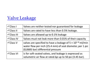 Valve Leakage
Valves are neither tested nor guaranteed for leakage
Class I
Valves are rated to have less than 0.5% leakage.
Class II
Valves are allowed up to 0.1% leakage
Class III
Valves must not leak more than 0.01% of their capacity
Class IV
valves are specified to have a leakage of 5 × 10(−4) ml/min
water flow per inch (25.4 mm) of seat diameter, per 1 psi
(0,0685 bar) differential pressure
Class V
is for soft-seated valves, and leakage is expressed as
volumetric air flow at rated Δp up to 50 psi (3.45 bar).
Class VI
 