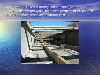 New Lynn Rail Trench during construction (Sept 09)
showing diaphragm walls, high level permanent props, mid
level temporary props and platform walls.
 
