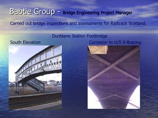 Babtie Group - Bridge Engineering Project Manager
Carried out bridge inspections and assessments for Railtrack Scotland.

                     Dunblane Station Footbridge
South Elevation                        Corrosion to U/S X-Bracing
 