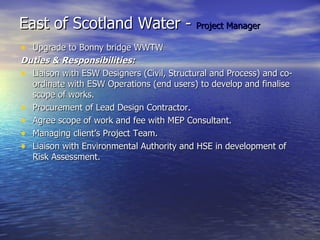 East of Scotland Water - Project Manager
• Upgrade to Bonny bridge WWTW
Duties & Responsibilities:
• Liaison with ESW Designers (Civil, Structural and Process) and co-
  ordinate with ESW Operations (end users) to develop and finalise
  scope of works.
• Procurement of Lead Design Contractor.
• Agree scope of work and fee with MEP Consultant.
• Managing client’s Project Team.
• Liaison with Environmental Authority and HSE in development of
  Risk Assessment.
 