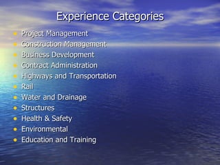 Experience Categories
•   Project Management
•   Construction Management
•   Business Development
•   Contract Administration
•   Highways and Transportation
•   Rail
•   Water and Drainage
•   Structures
•   Health & Safety
•   Environmental
•   Education and Training
 