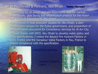 Sir M MacDonald & Partners, Abu Dhabi - Water Manager
• Responsible for all design and site supervisory staff for various
  water supply, pipe laying and rehabilitation projects for the Water
  and Electricity Department, Abu Dhabi.
• Also involved in ‘leak detection’ studies for Abu Dhabi, a dam
  rehabilitation project for the Dubai government, and preparation of
  prequalification document for Consultancy Services for Al Ain City.
• Worked closely with WED, Abu Dhabi to develop water policy and
  write specifications. I visited the Bayard Fire Hydrant Factory in
  Lyon, France and the Vanadour Valve Factory in Pau, France to
  ensure compliance with the specification.

                      <Bayard Fire Hydrants



                           Vanadour Butterfly
                           Valves >
 