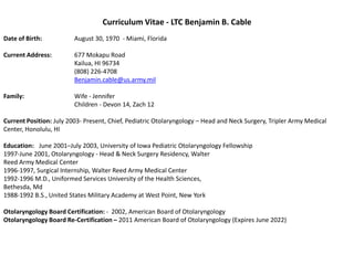 Curriculum Vitae - LTC Benjamin B. Cable
Date of Birth:           August 30, 1970 - Miami, Florida

Current Address:         677 Mokapu Road
                         Kailua, HI 96734
                         (808) 226-4708
                         Benjamin.cable@us.army.mil

Family:                  Wife - Jennifer
                         Children - Devon 14, Zach 12

Current Position: July 2003- Present, Chief, Pediatric Otolaryngology – Head and Neck Surgery, Tripler Army Medical
Center, Honolulu, HI

Education: June 2001–July 2003, University of Iowa Pediatric Otolaryngology Fellowship
1997-June 2001, Otolaryngology - Head & Neck Surgery Residency, Walter
Reed Army Medical Center
1996-1997, Surgical Internship, Walter Reed Army Medical Center
1992-1996 M.D., Uniformed Services University of the Health Sciences,
Bethesda, Md
1988-1992 B.S., United States Military Academy at West Point, New York

Otolaryngology Board Certification: - 2002, American Board of Otolaryngology
Otolaryngology Board Re-Certification – 2011 American Board of Otolaryngology (Expires June 2022)
 