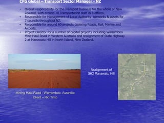 CPG Global – Transport Sector Manager - NZ
• Overall responsibility for the Transport business for the whole of New
Zealand, with around 70 Transportation staff in 8 offices.
• Responsible for Management of Local Authority networks & assets for
7 councils throughout NZ.
• Responsible for around 60 projects covering Roads, Rail, Marine and
Airports.
• Project Director for a number of capital projects including Warramboo
Mine Haul Road in Western Australia and realignment of State Highway
2 at Manawatu Hill in North Island, New Zealand.
Realignment of
SH2 Manawatu Hill
Mining Haul Road - Warramboo, Australia
Client – Rio Tinto
 
