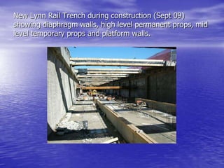 New Lynn Rail Trench during construction (Sept 09)
showing diaphragm walls, high level permanent props, mid
level temporary props and platform walls.
 