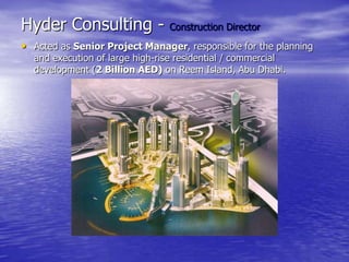 Hyder Consulting - Construction Director
• Acted as Senior Project Manager, responsible for the planning
and execution of large high-rise residential / commercial
development (2 Billion AED) on Reem Island, Abu Dhabi.
 