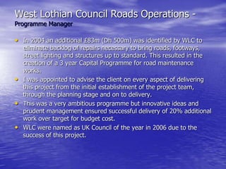 West Lothian Council Roads Operations -
Programme Manager
• In 2004 an additional £83m (Dh 500m) was identified by WLC to
eliminate backlog of repairs necessary to bring roads, footways,
street lighting and structures up to standard. This resulted in the
creation of a 3 year Capital Programme for road maintenance
works.
• I was appointed to advise the client on every aspect of delivering
this project from the initial establishment of the project team,
through the planning stage and on to delivery.
• This was a very ambitious programme but innovative ideas and
prudent management ensured successful delivery of 20% additional
work over target for budget cost.
• WLC were named as UK Council of the year in 2006 due to the
success of this project.
 