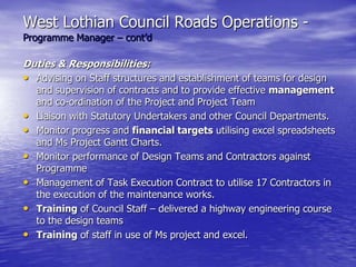 West Lothian Council Roads Operations -
Programme Manager – cont’d
Duties & Responsibilities:
• Advising on Staff structures and establishment of teams for design
and supervision of contracts and to provide effective management
and co-ordination of the Project and Project Team
• Liaison with Statutory Undertakers and other Council Departments.
• Monitor progress and financial targets utilising excel spreadsheets
and Ms Project Gantt Charts.
• Monitor performance of Design Teams and Contractors against
Programme
• Management of Task Execution Contract to utilise 17 Contractors in
the execution of the maintenance works.
• Training of Council Staff – delivered a highway engineering course
to the design teams
• Training of staff in use of Ms project and excel.
 