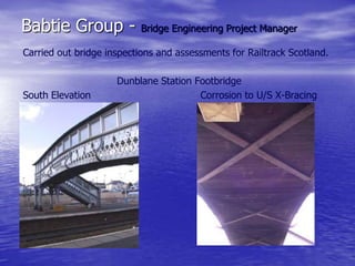Babtie Group - Bridge Engineering Project Manager
Carried out bridge inspections and assessments for Railtrack Scotland.
Dunblane Station Footbridge
South Elevation Corrosion to U/S X-Bracing
 