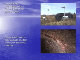 Newmill Road
Overbridge, Keith –
General view of the
West elevation.
Characteristic freeze-
thaw damage at edges
of the arch brickwork
masonry.
 