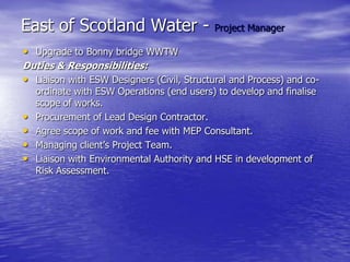 East of Scotland Water - Project Manager
• Upgrade to Bonny bridge WWTW
Duties & Responsibilities:
• Liaison with ESW Designers (Civil, Structural and Process) and co-
ordinate with ESW Operations (end users) to develop and finalise
scope of works.
• Procurement of Lead Design Contractor.
• Agree scope of work and fee with MEP Consultant.
• Managing client’s Project Team.
• Liaison with Environmental Authority and HSE in development of
Risk Assessment.
 