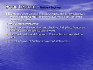 Brand Leonard - Resident Engineer
£150m, Buchanan Galleries Project, Glasgow. This is now Glasgow’s
premier shopping mall, containing numerous large, top-brand
department stores.
Duties & Responsibilities:
• Design approval, supervision and checking of all piling, foundation,
sub-structure and super-structure works.
• Monitored Quality and Progress of Construction and reported on
same.
• Overall approval of Contractor’s method statements.
 
