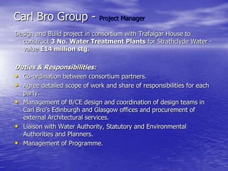 Carl Bro Group - Project Manager
Design and Build project in consortium with Trafalgar House to
construct 3 No. Water Treatment Plants for Strathclyde Water -
value £14 million stg.
Duties & Responsibilities:
• Co-ordination between consortium partners.
• Agree detailed scope of work and share of responsibilities for each
party.
• Management of B/CE design and coordination of design teams in
Carl Bro’s Edinburgh and Glasgow offices and procurement of
external Architectural services.
• Liaison with Water Authority, Statutory and Environmental
Authorities and Planners.
• Management of Programme.
 