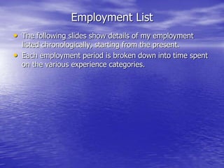 Employment List
• The following slides show details of my employment
listed chronologically, starting from the present.
• Each employment period is broken down into time spent
on the various experience categories.
 