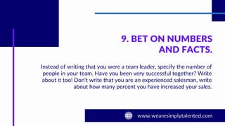 9. BET ON NUMBERS
AND FACTS.
Instead of writing that you were a team leader, specify the number of
people in your team. Have you been very successful together? Write
about it too! Don't write that you are an experienced salesman, write
about how many percent you have increased your sales.
 