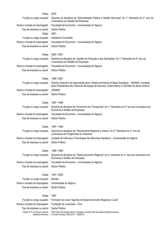 Página 2/ 5- Curriculum vitae de
Apelido(s) Nome(s)
Para mais informações sobre o Europass, consulte http://europass.cedefop.europa.eu
© União Europeia, 2002-2010 24082010
Datas 2002
Função ou cargo ocupado Docente da disciplina de “Administração Pública e Gestão Municipal” do 1.º Semestre do 4.º ano da
Licenciatura em Gestão de Empresas
Nome e morada do empregador Faculdade de Economia – Universidade do Algarve
Tipo de empresa ou sector Sector Público
Datas 2001
Função ou cargo ocupado Assistente Convidado
Nome e morada do empregador Faculdade de Economia – Universidade do Algarve
Tipo de empresa ou sector Sector Público
Datas 2000 / 2001
Função ou cargo ocupado Docente da disciplina de “Gestão da Produção e das Operações” do 1.º Semestre do 4.º ano da
Licenciatura em Gestão de Empresas
Nome e morada do empregador Faculdade de Economia – Universidade do Algarve
Tipo de empresa ou sector Sector Público
Datas 1998 / 2001
Função ou cargo ocupado Director Executivo da Associação para o Desenvolvimento do Baixo Guadiana – ODIANA, nomeado
pelos Presidentes das Câmaras Municipais de Alcoutim, Castro Marim e Vila Real de Santo António
Nome e morada do empregador ODIANA
Tipo de empresa ou sector Sector Público
Datas 1997 / 1998
Função ou cargo ocupado Docente da disciplina de “Economia dos Transportes” do 1.º Semestre do 4.º ano da Licenciatura em
Economia e Gestão de Empresas
Nome e morada do empregador Faculdade de Economia – Universidade do Algarve
Tipo de empresa ou sector Sector Público
Datas 1997 / 1999
Função ou cargo ocupado Docente da disciplina de “Planeamento Regional e Urbano” do 2.º Semestre do 4.º ano da
Licenciatura em Engenharia do Ambiente
Nome e morada do empregador Unidade de Ciências e Tecnologias dos Recursos Aquáticos – Universidade do Algarve
Tipo de empresa ou sector Sector Público
Datas 1996 / 1999
Função ou cargo ocupado Docente da disciplina de “Desenvolvimento Regional” do 2.º semestre do 4.º ano da Licenciatura em
Economia e Gestão de Empresas
Nome e morada do empregador Faculdade de Economia – Universidade do Algarve
Tipo de empresa ou sector Sector Público
Datas 1997 / 2000
Função ou cargo ocupado Monitor
Nome e morada do empregador Universidade do Algarve
Tipo de empresa ou sector Sector Público
Datas 1997
Função ou cargo ocupado Formador do curso “Agentes de Desenvolvimento Regional e Local”
Nome e morada do empregador Fundação da Juventude – Faro
Tipo de empresa ou sector Sector Público
 