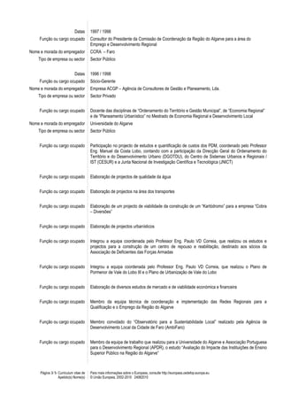 Página 3/ 5- Curriculum vitae de
Apelido(s) Nome(s)
Para mais informações sobre o Europass, consulte http://europass.cedefop.europa.eu
© União Europeia, 2002-2010 24082010
Datas 1997 / 1998
Função ou cargo ocupado Consultor do Presidente da Comissão de Coordenação da Região do Algarve para a área do
Emprego e Desenvolvimento Regional
Nome e morada do empregador CCRA – Faro
Tipo de empresa ou sector Sector Público
Datas 1996 / 1998
Função ou cargo ocupado Sócio-Gerente
Nome e morada do empregador Empresa ACGP – Agência de Consultores de Gestão e Planeamento, Lda.
Tipo de empresa ou sector Sector Privado
Função ou cargo ocupado Docente das disciplinas de “Ordenamento do Território e Gestão Municipal”, de “Economia Regional”
e de “Planeamento Urbanístico” no Mestrado de Economia Regional e Desenvolvimento Local
Nome e morada do empregador Universidade do Algarve
Tipo de empresa ou sector Sector Público
Função ou cargo ocupado Participação no projecto de estudos e quantificação de custos dos PDM, coordenado pelo Professor
Eng. Manuel da Costa Lobo, contando com a participação da Direcção Geral do Ordenamento do
Território e do Desenvolvimento Urbano (DGOTDU), do Centro de Sistemas Urbanos e Regionais /
IST (CESUR) e a Junta Nacional de Investigação Científica e Tecnológica (JNICT)
Função ou cargo ocupado Elaboração de projectos de qualidade da água
Função ou cargo ocupado Elaboração de projectos na área dos transportes
Função ou cargo ocupado Elaboração de um projecto de viabilidade da construção de um “Kartódromo” para a empresa “Cobra
– Diversões”
Função ou cargo ocupado Elaboração de projectos urbanísticos
Função ou cargo ocupado Integrou a equipa coordenada pelo Professor Eng. Paulo VD Correia, que realizou os estudos e
projectos para a construção de um centro de repouso e reabilitação, destinado aos sócios da
Associação de Deficientes das Forças Armadas
Função ou cargo ocupado Integrou a equipa coordenada pelo Professor Eng. Paulo VD Correia, que realizou o Plano de
Pormenor de Vale do Lobo III e o Plano de Urbanização de Vale do Lobo
Função ou cargo ocupado Elaboração de diversos estudos de mercado e de viabilidade económica e financeira
Função ou cargo ocupado Membro da equipa técnica de coordenação e implementação das Redes Regionais para a
Qualificação e o Emprego da Região do Algarve
Função ou cargo ocupado Membro convidado do “Observatório para a Sustentabilidade Local” realizado pela Agência de
Desenvolvimento Local da Cidade de Faro (AmbiFaro)
Função ou cargo ocupado Membro da equipa de trabalho que realizou para a Universidade do Algarve e Associação Portuguesa
para o Desenvolvimento Regional (APDR), o estudo “Avaliação do Impacte das Instituições de Ensino
Superior Público na Região do Algarve”
 