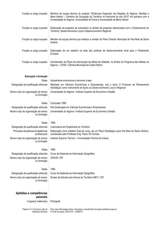 Página 4/ 5- Curriculum vitae de
Apelido(s) Nome(s)
Para mais informações sobre o Europass, consulte http://europass.cedefop.europa.eu
© União Europeia, 2002-2010 24082010
Função ou cargo ocupado Membro da equipa técnica do projecto “Dinâmicas Espaciais nas Regiões do Algarve, Alentejo e
Beira Interior – Cenários de Ocupação do Território no Horizonte do ano 2015” em parceria com a
Universidade do Algarve, Universidade de Évora e Universidade da Beira Interior
Função ou cargo ocupado Elaboração de projectos de consultoria no âmbito de projectos relacionados com o Ordenamento do
Território, Desenvolvimento Local e Desenvolvimento Regional
Função ou cargo ocupado Membro da equipa técnica que realizou a revisão do Plano Director Municipal de Vila Real de Santo
António
Função ou cargo ocupado Elaboração de um relatório na área das políticas de desenvolvimento local para o Parlamento
Europeu
Função ou cargo ocupado Coordenador do Plano de Intervenção da Aldeia de Odeleite, no âmbito do Programa das Aldeias do
Algarve – CCRA / Câmara Municipal de Castro Marim
Educação e formação
Datas Actualmente encontra-se a terminar a tese
Designação da qualificação atribuída Mestrado em Ciências Económicas e Empresariais, sob o tema O Processo de Planeamento
Estratégico como Instrumento de Apoio ao Desenvolvimento Local e Regional
Nome e tipo da organização de ensino
ou formação
Universidade do Algarve / Instituto Superior de Economia e Gestão
Datas Conclusão 1999
Designação da qualificação atribuída Pós-Graduação em Ciências Económicas e Empresariais
Nome e tipo da organização de ensino
ou formação
Universidade do Algarve / Instituto Superior de Economia e Gestão
Datas 1996
Designação da qualificação atribuída Licenciatura em Engenharia do Território
Principais disciplinas/competências
profissionais
Elaboração como trabalho final de curso, de um Plano Estratégico para Vila Real de Santo António,
coordenado pelo Professor Eng. Paulo VD Correia
Nome e tipo da organização de ensino
ou formação
Instituto Superior Técnico – Universidade Técnica de Lisboa
Datas 1995
Designação da qualificação atribuída Curso de Sistemas de Informação Geográfica
Nome e tipo da organização de ensino
ou formação
CESUR / IST
Datas 1995
Designação da qualificação atribuída Curso de Sistemas de Informação Geográfica
Nome e tipo da organização de ensino
ou formação
Núcleo de Estudos dos Alunos do Território (NET) / IST
Aptidões e competências
pessoais
Língua(s) materna(s) Português
 