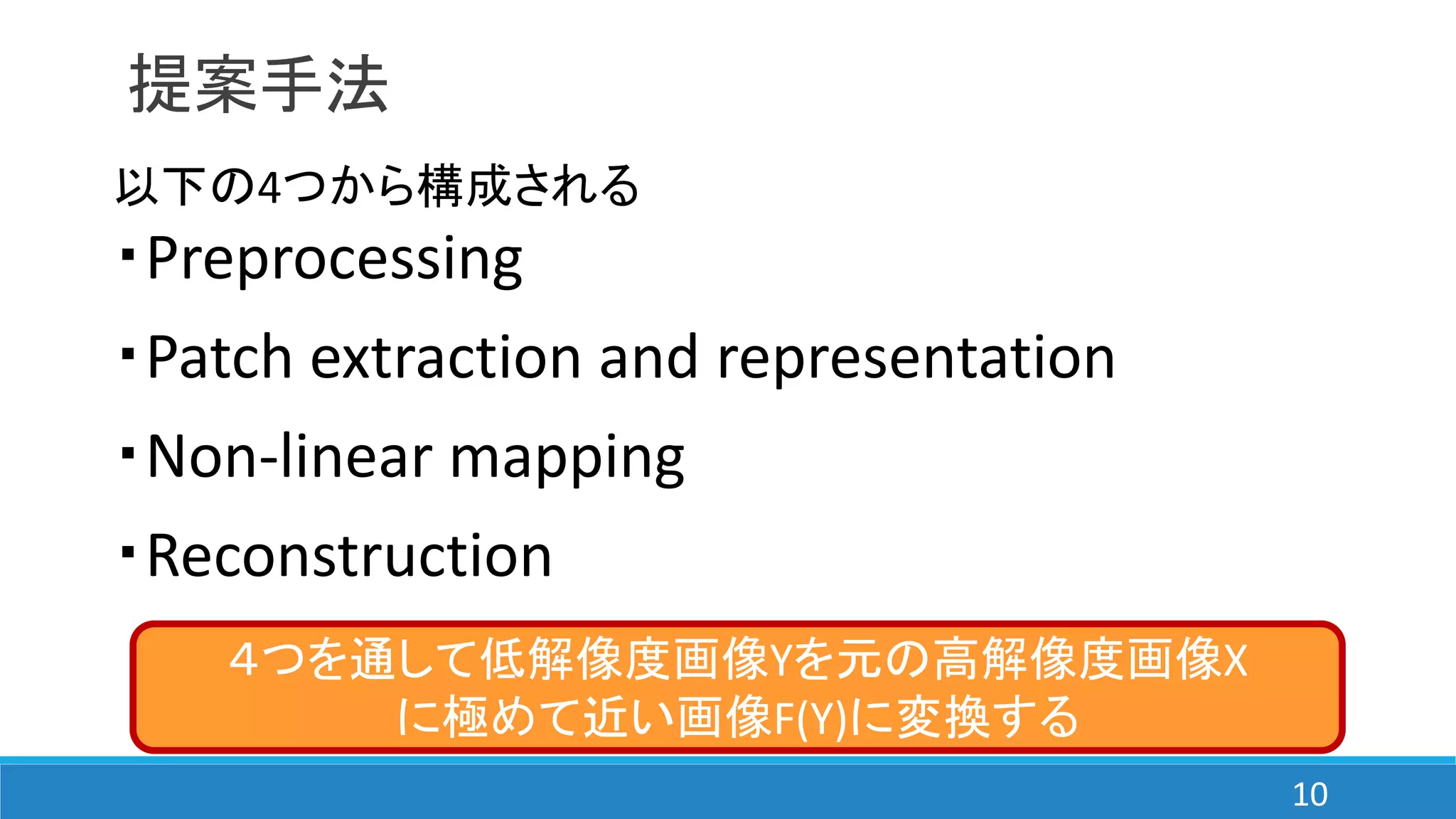 提案手法
以下の4つから構成される
・Preprocessing
・Patch extraction and representation
・Non-linear mapping
・Reconstruction
４つを通して低解像度画像Yを元の高解像度画像X
に極めて近い画像F(Y)に変換する
10
 