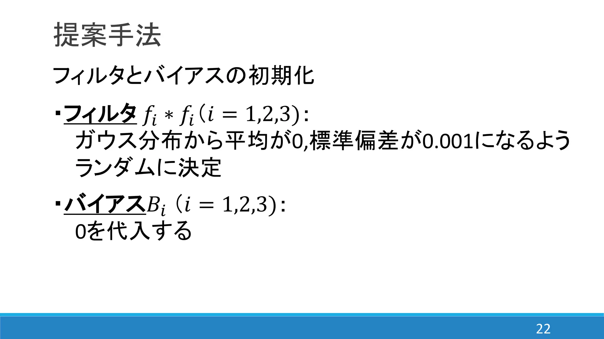 提案手法
フィルタとバイアスの初期化
・フィルタ 𝑓𝑖 ∗ 𝑓𝑖（𝑖 = 1,2,3)：
ガウス分布から平均が0,標準偏差が0.001になるよう
ランダムに決定
・バイアス𝐵𝑖 （𝑖 = 1,2,3)：
0を代入する
22
 