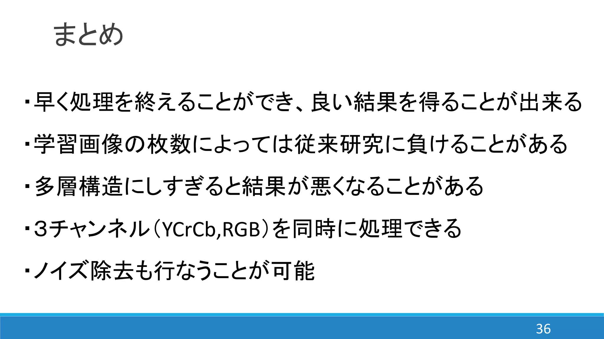 まとめ
・早く処理を終えることができ、良い結果を得ることが出来る
・学習画像の枚数によっては従来研究に負けることがある
・多層構造にしすぎると結果が悪くなることがある
・３チャンネル（YCrCb,RGB）を同時に処理できる
・ノイズ除去も行なうことが可能
36
 