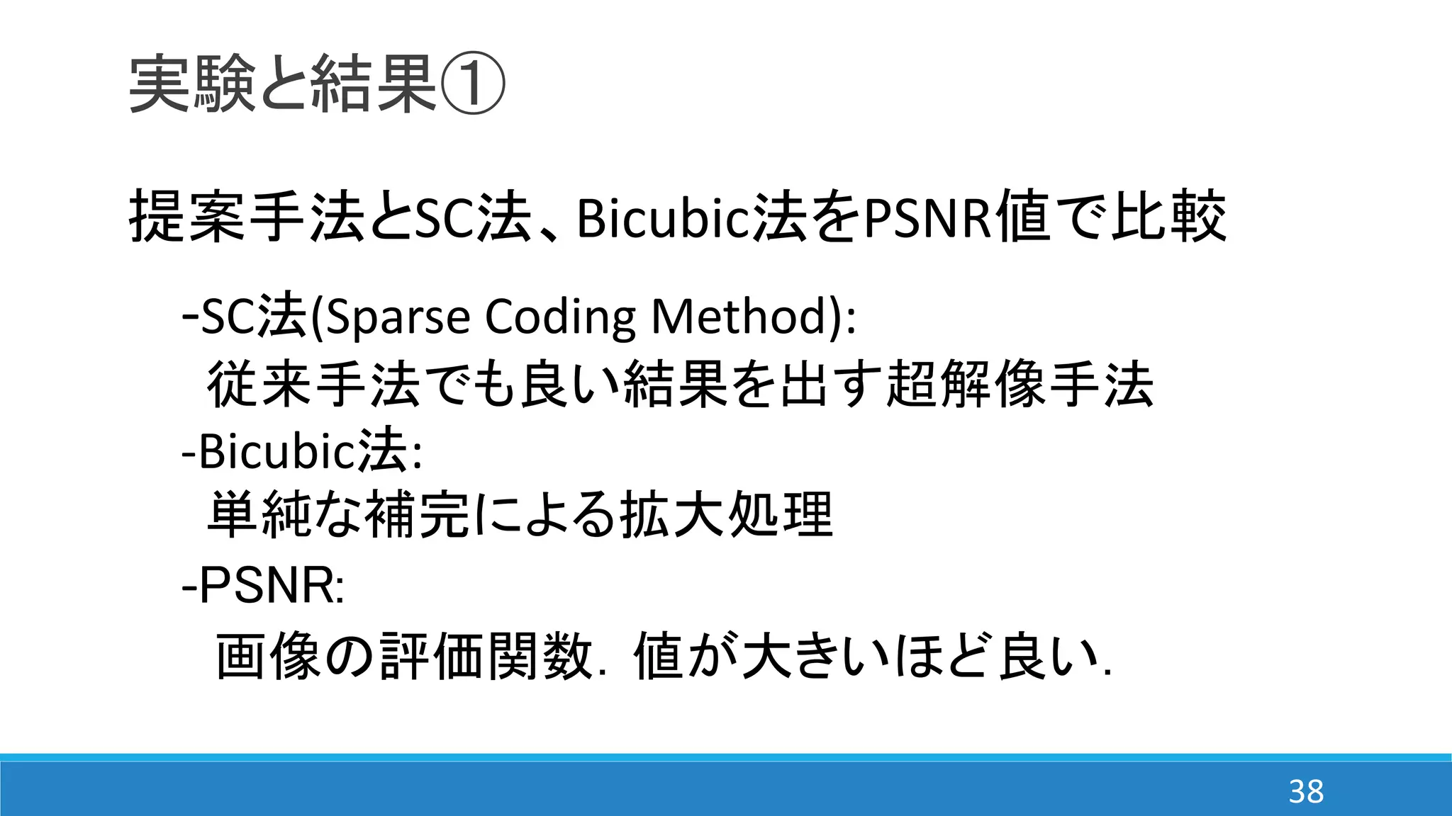 実験と結果①
提案手法とSC法、Bicubic法をPSNR値で比較
-SC法(Sparse Coding Method):
従来手法でも良い結果を出す超解像手法
-Bicubic法:
単純な補完による拡大処理
-PSNR:
画像の評価関数．値が大きいほど良い．
38
 