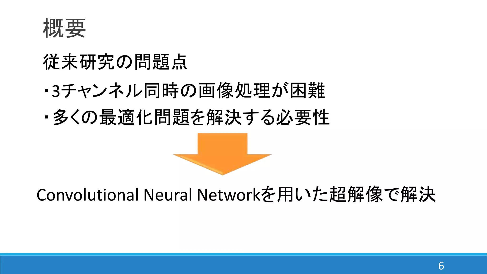 概要
従来研究の問題点
・3チャンネル同時の画像処理が困難
・多くの最適化問題を解決する必要性
Convolutional Neural Networkを用いた超解像で解決
6
 
