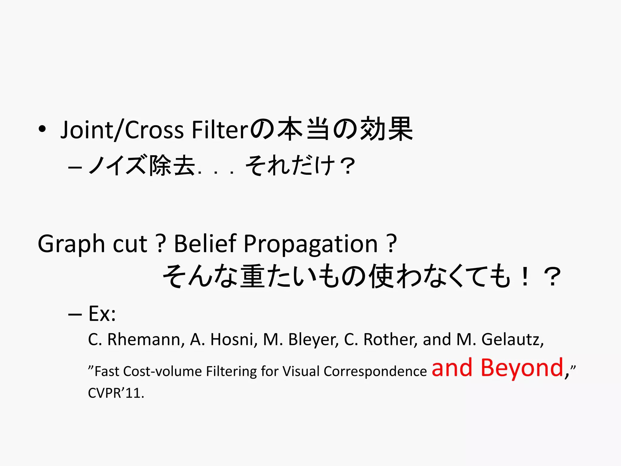• Joint/Cross Filterの本当の効果
  – ノイズ除去．．．それだけ？


Graph cut ? Belief Propagation ?
           そんな重たいもの使わなくても！？
  – Ex:
    C. Rhemann, A. Hosni, M. Bleyer, C. Rother, and M. Gelautz,
    ”Fast Cost-volume Filtering for Visual Correspondence   and Beyond,”
    CVPR’11.
 