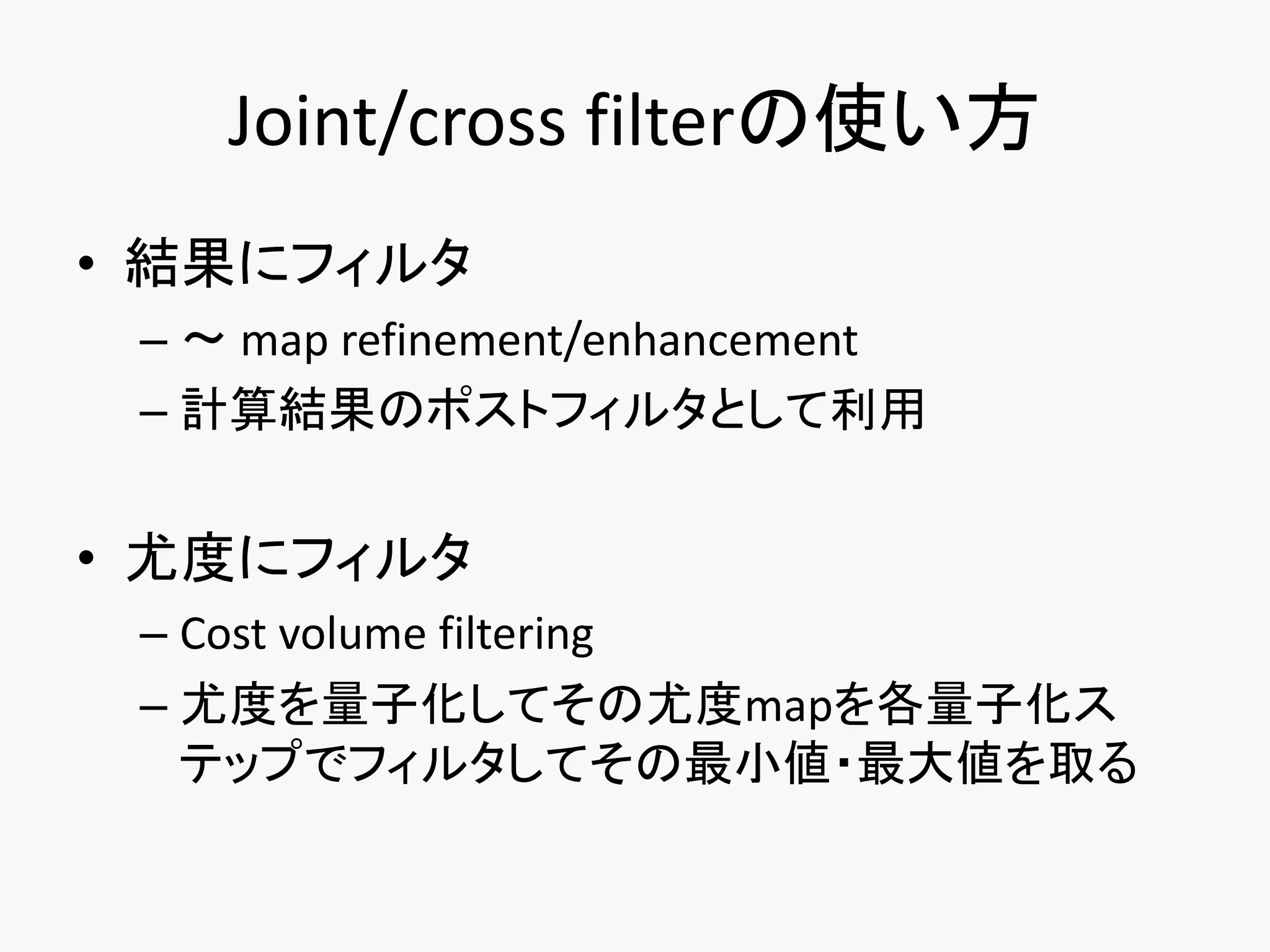 Joint/cross filterの使い方
• 結果にフィルタ
 – ～ map refinement/enhancement
 – 計算結果のポストフィルタとして利用


• 尤度にフィルタ
 – Cost volume filtering
 – 尤度を量子化してその尤度mapを各量子化ス
   テップでフィルタしてその最小値・最大値を取る
 