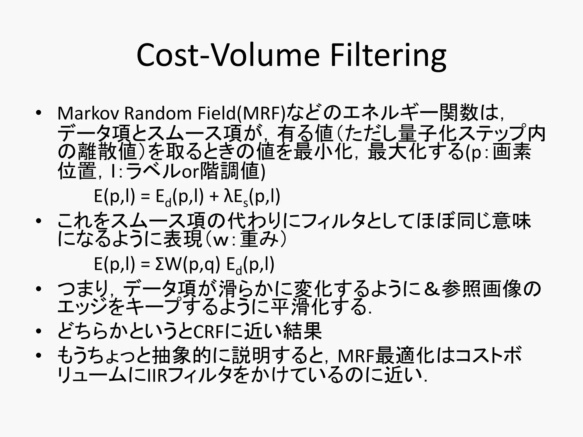 Cost-Volume Filtering
• Markov Random Field(MRF)などのエネルギー関数は，
  データ項とスムース項が，有る値（ただし量子化ステップ内
  の離散値）を取るときの値を最小化，最大化する(p：画素
  位置，ｌ：ラベルor階調値)
     E(p,l) = Ed(p,l) + λEs(p,l)
• これをスムース項の代わりにフィルタとしてほぼ同じ意味
  になるように表現（ｗ：重み）
     E(p,l) = ΣW(p,q) Ed(p,l)
• つまり，データ項が滑らかに変化するように＆参照画像の
  エッジをキープするように平滑化する．
• どちらかというとCRFに近い結果
• もうちょっと抽象的に説明すると，MRF最適化はコストボ
  リュームにIIRフィルタをかけているのに近い．
 