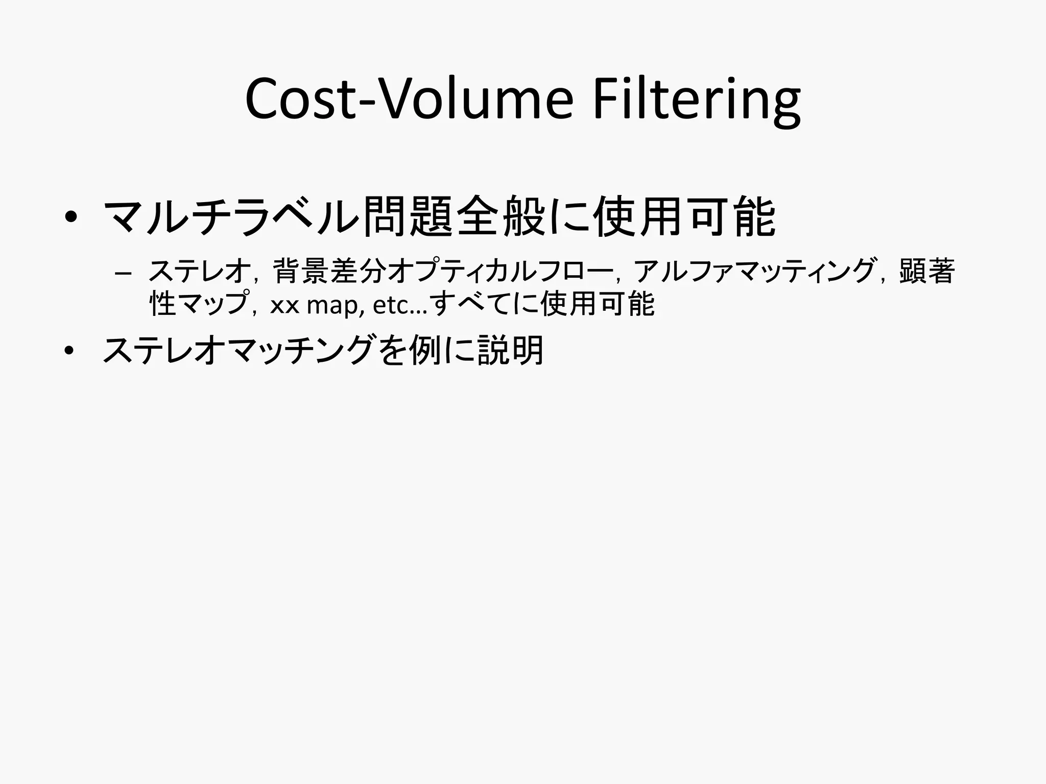 Cost-Volume Filtering
• マルチラベル問題全般に使用可能
 – ステレオ，背景差分オプティカルフロー，アルファマッティング，顕著
   性マップ，ｘｘ map, etc…すべてに使用可能
• ステレオマッチングを例に説明
 