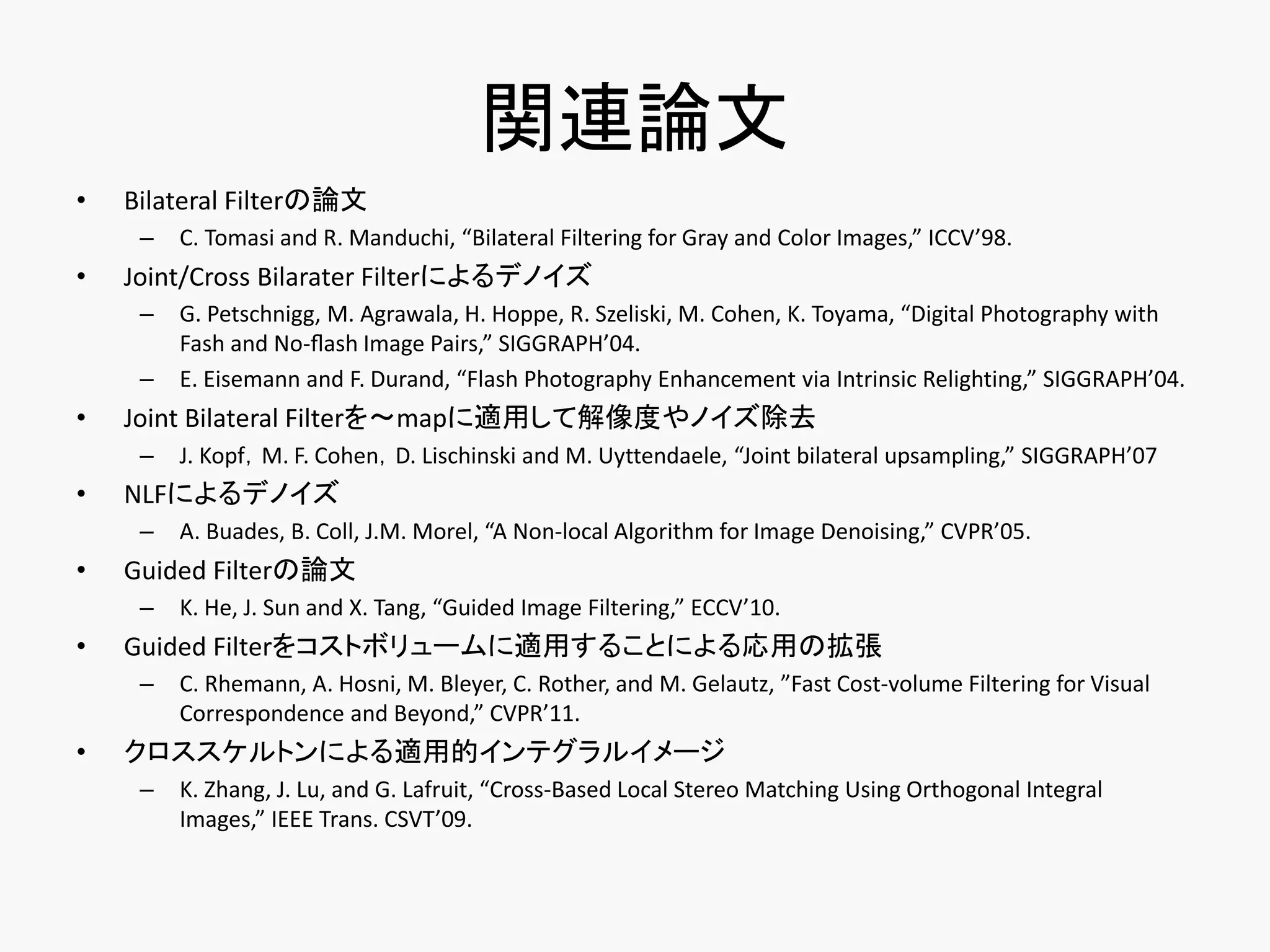 関連論文
•   Bilateral Filterの論文
     –   C. Tomasi and R. Manduchi, “Bilateral Filtering for Gray and Color Images,” ICCV’98.
•   Joint/Cross Bilarater Filterによるデノイズ
     –   G. Petschnigg, M. Agrawala, H. Hoppe, R. Szeliski, M. Cohen, K. Toyama, “Digital Photography with
         Fash and No-ﬂash Image Pairs,” SIGGRAPH’04.
     –   E. Eisemann and F. Durand, “Flash Photography Enhancement via Intrinsic Relighting,” SIGGRAPH’04.
•   Joint Bilateral Filterを～mapに適用して解像度やノイズ除去
     –   J. Kopf，M. F. Cohen，D. Lischinski and M. Uyttendaele, “Joint bilateral upsampling,” SIGGRAPH’07
•   NLFによるデノイズ
     –   A. Buades, B. Coll, J.M. Morel, “A Non-local Algorithm for Image Denoising,” CVPR’05.
•   Guided Filterの論文
     –   K. He, J. Sun and X. Tang, “Guided Image Filtering,” ECCV’10.
•   Guided Filterをコストボリュームに適用することによる応用の拡張
     –   C. Rhemann, A. Hosni, M. Bleyer, C. Rother, and M. Gelautz, ”Fast Cost-volume Filtering for Visual
         Correspondence and Beyond,” CVPR’11.
•   クロススケルトンによる適用的インテグラルイメージ
     –   K. Zhang, J. Lu, and G. Lafruit, “Cross-Based Local Stereo Matching Using Orthogonal Integral
         Images,” IEEE Trans. CSVT’09.
 