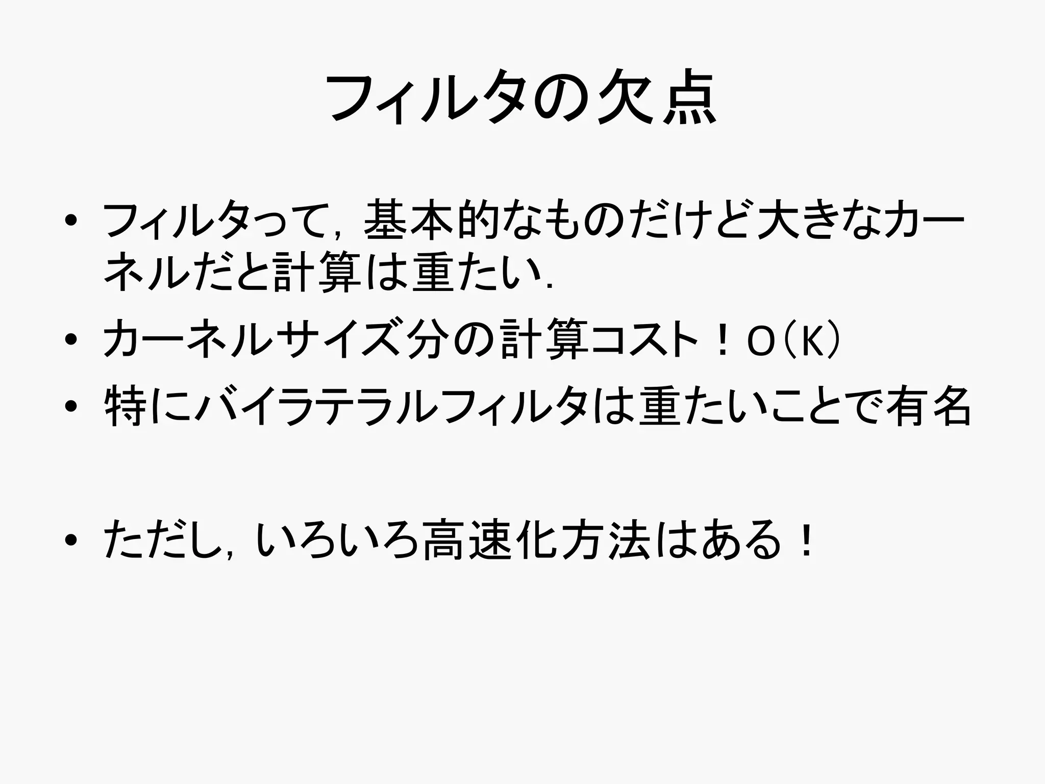 フィルタの欠点
• フィルタって，基本的なものだけど大きなカー
  ネルだと計算は重たい．
• カーネルサイズ分の計算コスト！O（K）
• 特にバイラテラルフィルタは重たいことで有名

• ただし，いろいろ高速化方法はある！
 