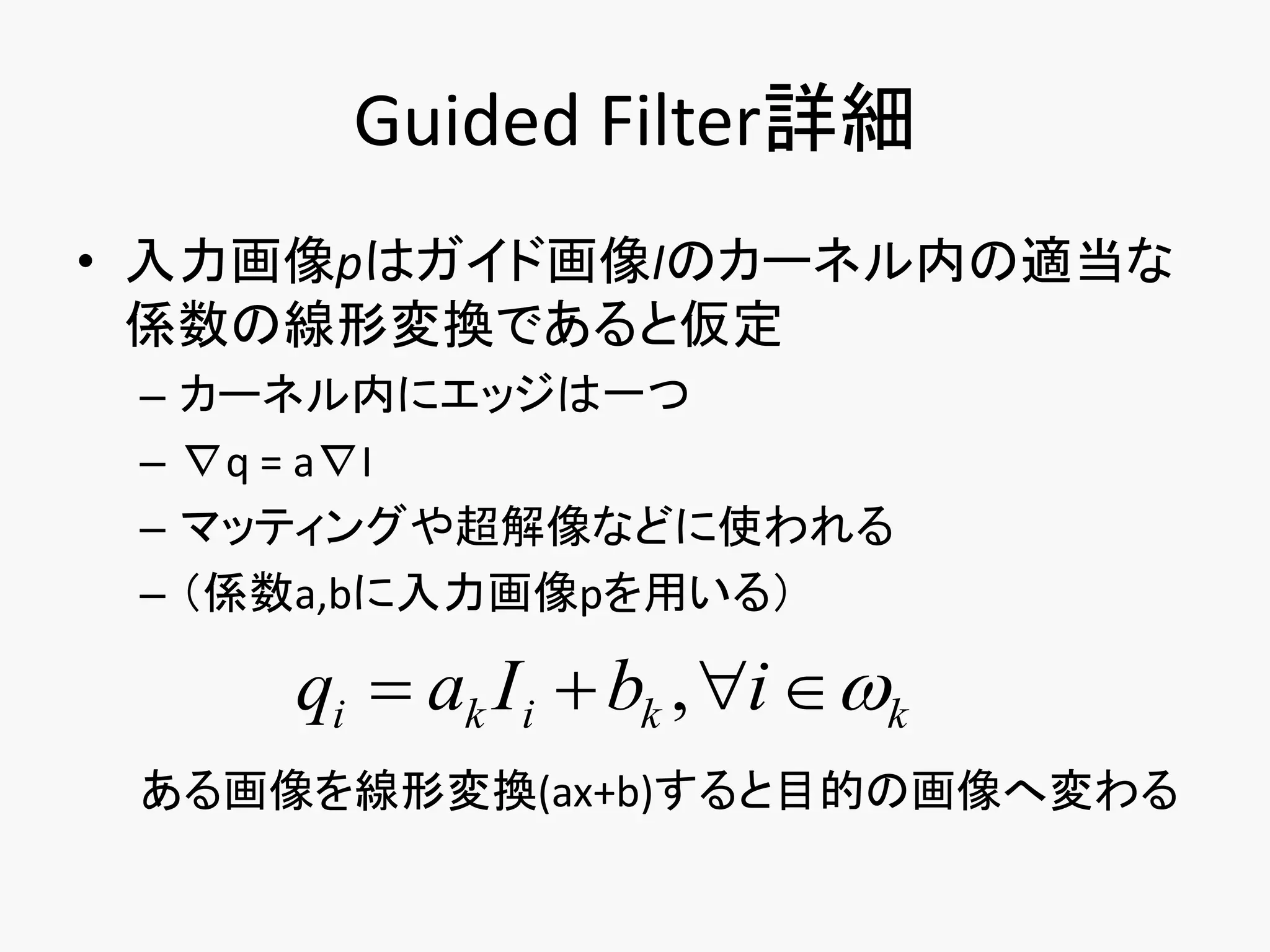Guided Filter詳細
• 入力画像pはガイド画像Iのカーネル内の適当な
  係数の線形変換であると仮定
 –   カーネル内にエッジは一つ
 –   ∇q = a∇I
 –   マッティングや超解像などに使われる
 –   （係数a,bに入力画像pを用いる）

       qi  ak I i  bk , i  k
 ある画像を線形変換(ax+b)すると目的の画像へ変わる
 