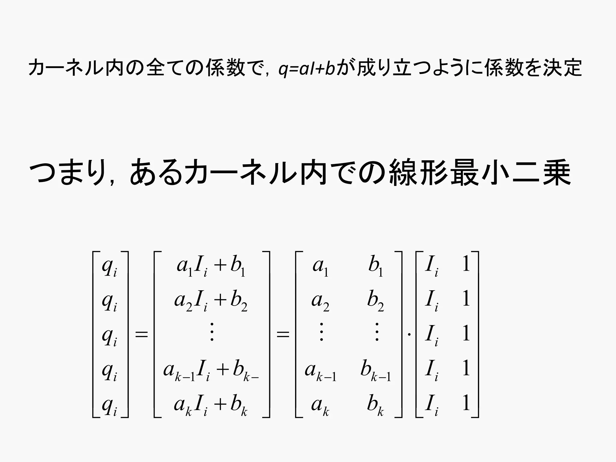 カーネル内の全ての係数で，q=aI+bが成り立つように係数を決定




つまり，あるカーネル内での線形最小二乗

   qi   a1 I i  b1   a1        b1   I i     1
   q   a I  b   a              b2   I i     1
    i  2 i 2   2                              
   qi                           Ii     1
                                              
   qi  ak 1 I i  bk   ak 1 bk 1   I i   1
   qi   ak I i  bk   ak
                                bk   I i
                                                  1
                                                     
 