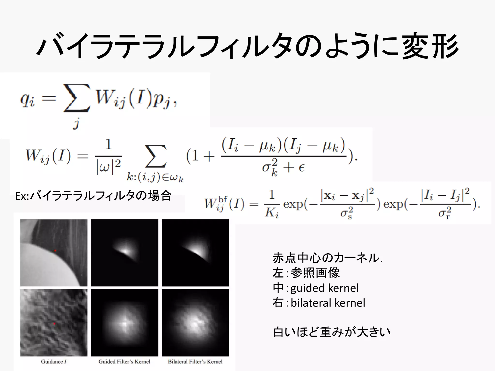 バイラテラルフィルタのように変形



Ex:バイラテラルフィルタの場合




                   赤点中心のカーネル．
                   左：参照画像
                   中：guided kernel
                   右：bilateral kernel

                   白いほど重みが大きい
 
