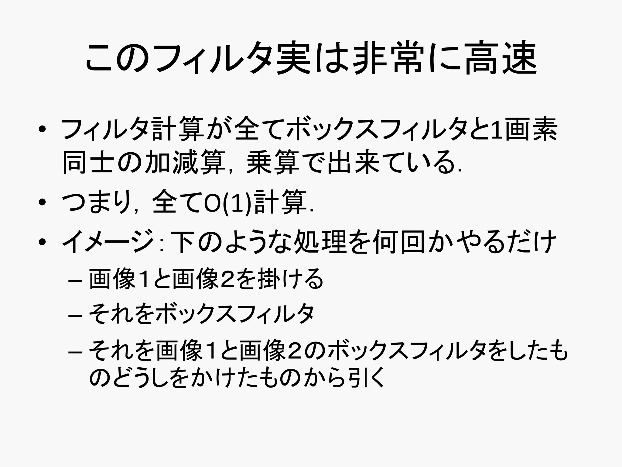 このフィルタ実は非常に高速
• フィルタ計算が全てボックスフィルタと1画素
  同士の加減算，乗算で出来ている．
• つまり，全てO(1)計算．
• イメージ：下のような処理を何回かやるだけ
 – 画像１と画像２を掛ける
 – それをボックスフィルタ
 – それを画像１と画像２のボックスフィルタをしたも
   のどうしをかけたものから引く
 