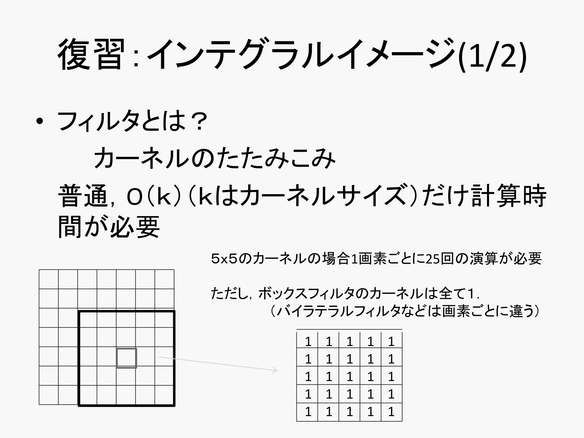 復習：インテグラルイメージ(1/2)
• フィルタとは？
    カーネルのたたみこみ
  普通，O（ｋ）（ｋはカーネルサイズ）だけ計算時
  間が必要
        ５ｘ５のカーネルの場合1画素ごとに25回の演算が必要

        ただし，ボックスフィルタのカーネルは全て１．
             （バイラテラルフィルタなどは画素ごとに違う）

               1   1   1   1   1
               1   1   1   1   1
               1   1   1   1   1
               1   1   1   1   1
               1   1   1   1   1
 