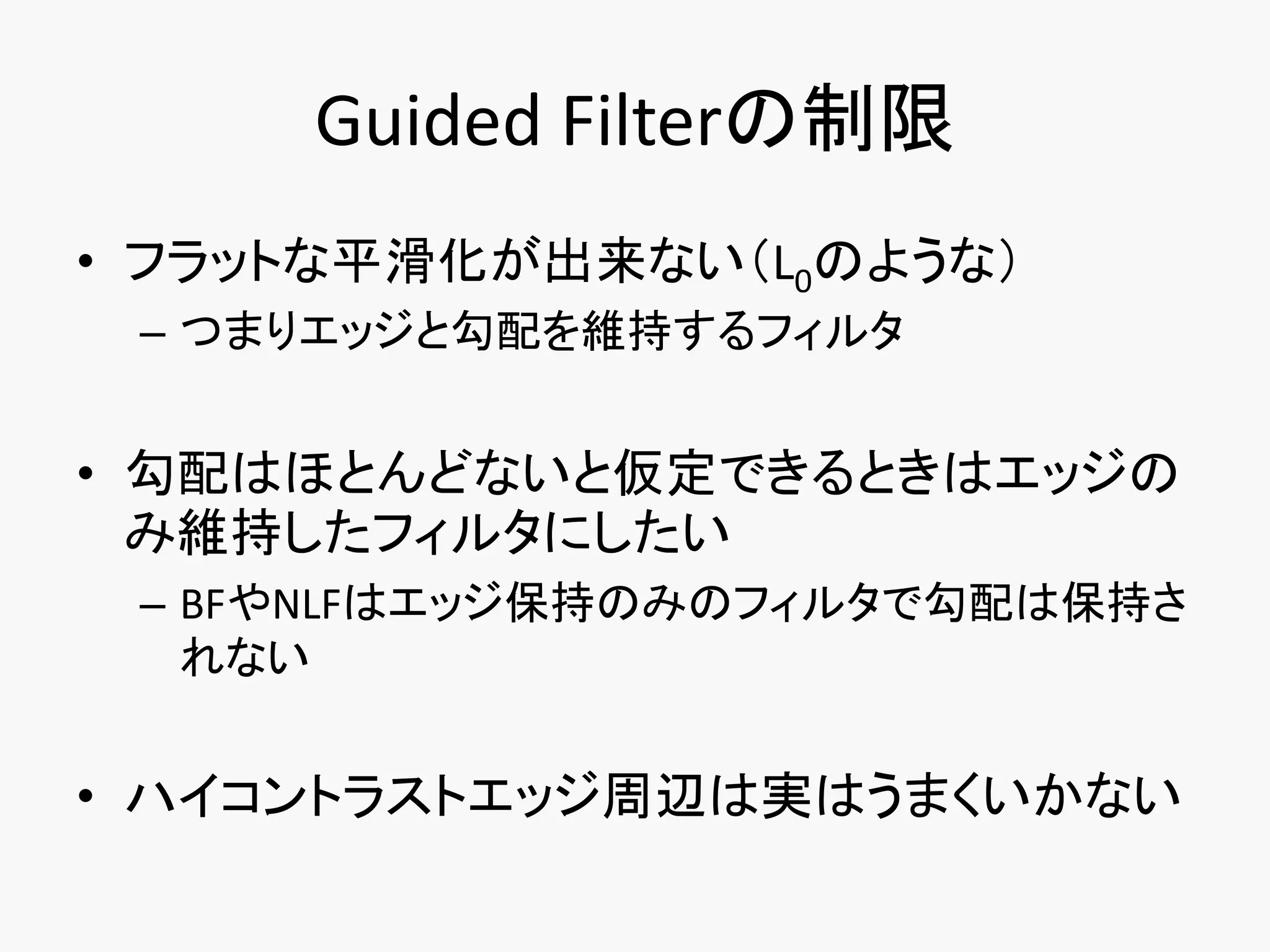 Guided Filterの制限
• フラットな平滑化が出来ない（L0のような）
 – つまりエッジと勾配を維持するフィルタ


• 勾配はほとんどないと仮定できるときはエッジの
  み維持したフィルタにしたい
 – BFやNLFはエッジ保持のみのフィルタで勾配は保持さ
   れない


• ハイコントラストエッジ周辺は実はうまくいかない
 