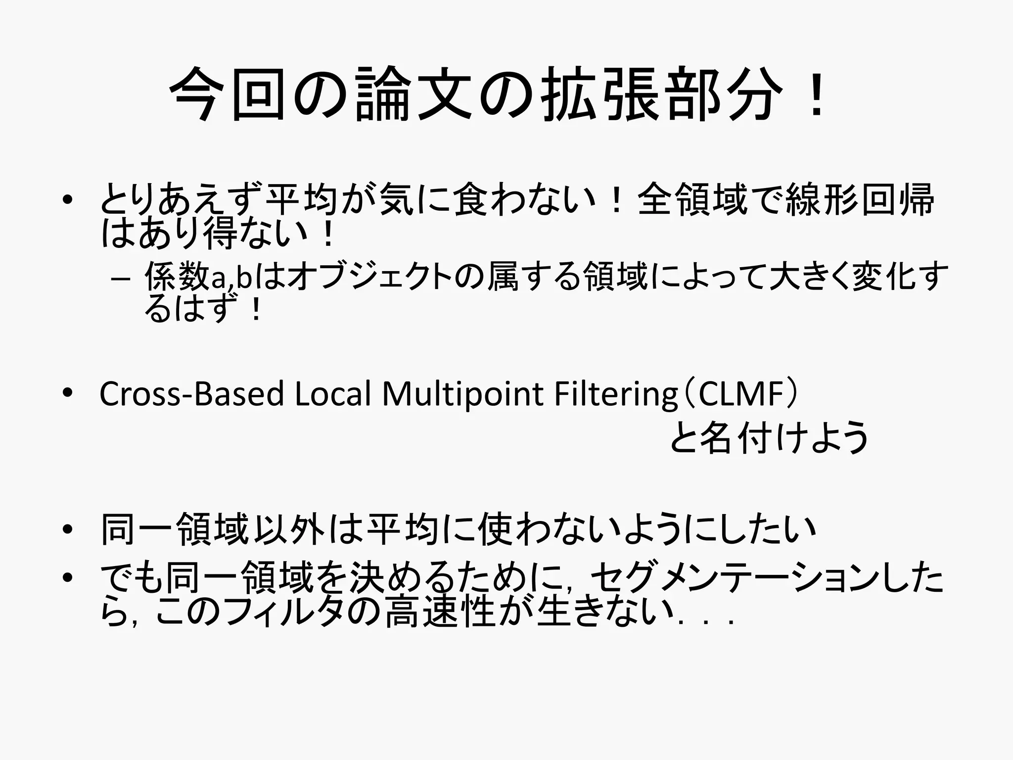 今回の論文の拡張部分！
• とりあえず平均が気に食わない！全領域で線形回帰
  はあり得ない！
  – 係数a,bはオブジェクトの属する領域によって大きく変化す
    るはず！

• Cross-Based Local Multipoint Filtering（CLMF）
                                       と名付けよう

• 同一領域以外は平均に使わないようにしたい
• でも同一領域を決めるために，セグメンテーションした
  ら，このフィルタの高速性が生きない．．．
 