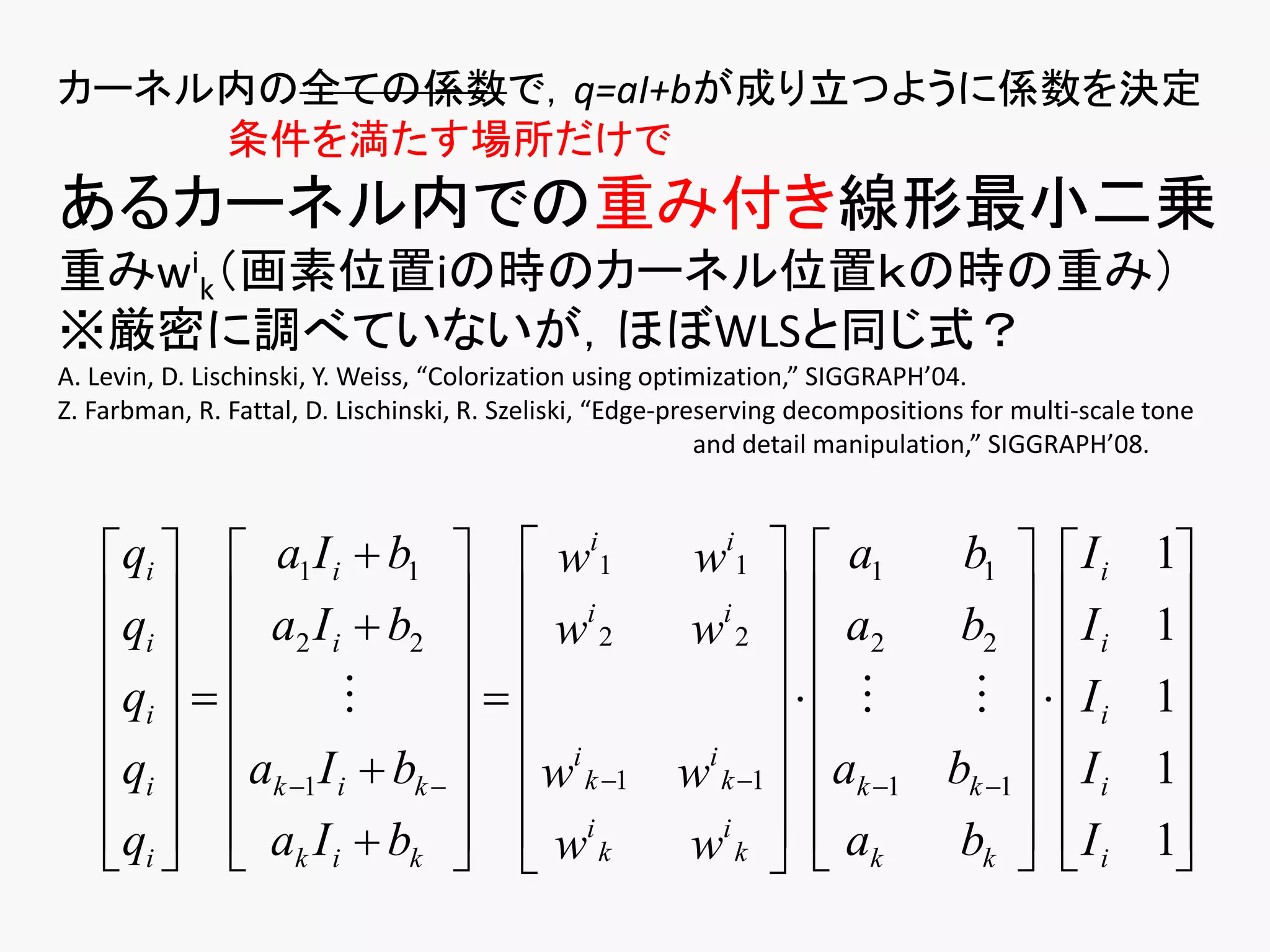 カーネル内の全ての係数で，q=aI+bが成り立つように係数を決定
    条件を満たす場所だけで
あるカーネル内での重み付き線形最小二乗
重みwik（画素位置iの時のカーネル位置ｋの時の重み）
※厳密に調べていないが，ほぼWLSと同じ式？
A. Levin, D. Lischinski, Y. Weiss, “Colorization using optimization,” SIGGRAPH’04.
Z. Farbman, R. Fattal, D. Lischinski, R. Szeliski, “Edge-preserving decompositions for multi-scale tone
                                                            and detail manipulation,” SIGGRAPH’08.



    qi   a1 I i  b1   wi1                          wi1   a1      b1   I i                1
    q   a I  b   i                                   i  
                                                                   a2    b2   I i                1
     i  2 i 2   w 2                                w2                                      
    qi                                                           Ii                1
                           i                                                               
    qi  ak 1 I i  bk    w k 1
                                                         i
                                                        w k 1  ak 1 bk 1   I i              1
    qi   ak I i  bk   wi k
                                                   wi k   a k
                                                                       bk   I i
                                                                                                 1
                                                                                                    
 
